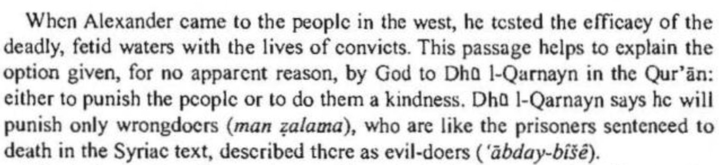 Van Bladel (2008), p. 181 commentary: 'When Alexander came to the people in the west, he tested the efficacy of the deadly, fetid waters with the lives of convicts. This passage helps to explain the option given, for no apparent reason, by God to Dhu l-Qarnayn in the Qur'an: either to punish the people or to do them a kindness. Dhu l-Qarnayn says he will punish only wrongdoers (man zalama), who are like the prisoners sentenced to death in the Syriac text, described there as evil-doers (abday-bishe).'